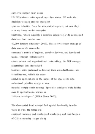 earlier to support four siloed
US BP business units spread over four states. BP made the
decision to leave critical specialist
systems inherited from the silo period in place, but now they
also are linked to the enterprise
backbone, which supports a common enterprise-wide centralized
database that contains over
40,000 datasets (Boulmay 2019). This allows robust storage of
data accessible across the
company’s matrix of regions, portable devices, and functional
teams. Through collaborative
conversations and organizational networking, the GIS manager
ascertained that specialized
business units preferred to develop their own dashboards and
visualizations, which put those
analytics applications in the hands of the specialists who
understood pipeline design or raw
material supply chain routing. Specialist analytics were handed
over to special teams known as
“citizen developers” (PESA News 2020).
The Geospatial Lead exemplified spatial leadership in other
ways as well. He rolled out
continual training and emphasized marketing and justification
of GIS at maturity stages along
 