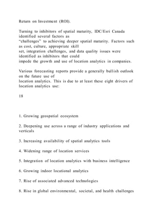 Return on Investment (ROI).
Turning to inhibitors of spatial maturity, IDC/Esri Canada
identified several factors as
“challenges” to achieving deeper spatial maturity. Factors such
as cost, culture, appropriate skill
set, integration challenges, and data quality issues were
identified as inhibitors that could
impede the growth and use of location analytics in companies.
Various forecasting reports provide a generally bull ish outlook
on the future use of
location analytics. This is due to at least these eight drivers of
location analytics use:
18
1. Growing geospatial ecosystem
2. Deepening use across a range of industry applications and
verticals
3. Increasing availability of spatial analytics tools
4. Widening range of location services
5. Integration of location analytics with business intelligence
6. Growing indoor locational analytics
7. Rise of associated advanced technologies
8. Rise in global environmental, societal, and health challenges
 