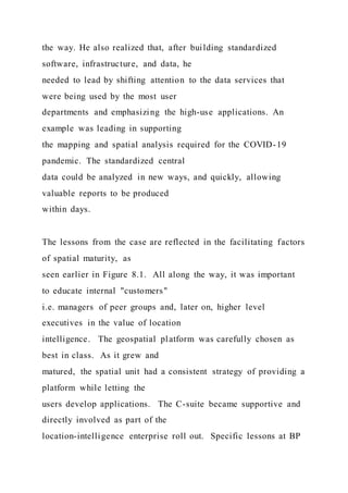 the way. He also realized that, after building standardized
software, infrastructure, and data, he
needed to lead by shifting attention to the data services that
were being used by the most user
departments and emphasizing the high-use applications. An
example was leading in supporting
the mapping and spatial analysis required for the COVID-19
pandemic. The standardized central
data could be analyzed in new ways, and quickly, allowing
valuable reports to be produced
within days.
The lessons from the case are reflected in the facilitating factors
of spatial maturity, as
seen earlier in Figure 8.1. All along the way, it was important
to educate internal "customers"
i.e. managers of peer groups and, later on, higher level
executives in the value of location
intelligence. The geospatial platform was carefully chosen as
best in class. As it grew and
matured, the spatial unit had a consistent strategy of providing a
platform while letting the
users develop applications. The C-suite became supportive and
directly involved as part of the
location-intelligence enterprise roll out. Specific lessons at BP
 