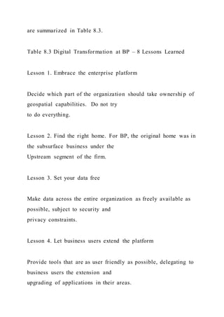 are summarized in Table 8.3.
Table 8.3 Digital Transformation at BP – 8 Lessons Learned
Lesson 1. Embrace the enterprise platform
Decide which part of the organization should take ownershi p of
geospatial capabilities. Do not try
to do everything.
Lesson 2. Find the right home. For BP, the original home was in
the subsurface business under the
Upstream segment of the firm.
Lesson 3. Set your data free
Make data across the entire organization as freely available as
possible, subject to security and
privacy constraints.
Lesson 4. Let business users extend the platform
Provide tools that are as user friendly as possible, delegating to
business users the extension and
upgrading of applications in their areas.
 