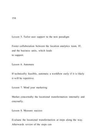 154
Lesson 5. Tailor user support to the new paradigm
Foster collaboration between the location analytics team, IT,
and the business units, which leads
to support.
Lesson 6. Automate
If technically feasible, automate a workflow early if it is likely
it will be repetitive.
Lesson 7. Mind your marketing
Market concertedly the locational transformation internally and
externally.
Lesson 8. Measure success
Evaluate the locational transformation at steps along the way.
Afterwards review of the steps can
 