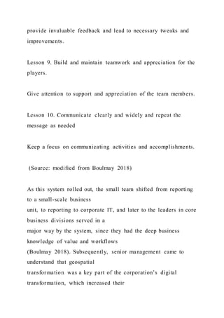 provide invaluable feedback and lead to necessary tweaks and
improvements.
Lesson 9. Build and maintain teamwork and appreciation for the
players.
Give attention to support and appreciation of the team members.
Lesson 10. Communicate clearly and widely and repeat the
message as needed
Keep a focus on communicating activities and accomplishments.
(Source: modified from Boulmay 2018)
As this system rolled out, the small team shifted from reporting
to a small-scale business
unit, to reporting to corporate IT, and later to the leaders in core
business divisions served in a
major way by the system, since they had the deep business
knowledge of value and workflows
(Boulmay 2018). Subsequently, senior management came to
understand that geospatial
transformation was a key part of the corporation’s digital
transformation, which increased their
 