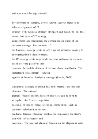 and how can it be kept current?
For information systems, a well-known success factor is to
achieve alignment of IT
strategy with business strategy (Peppard and Ward, 2016). This
means that parts of IT strategy
complement and strengthen the corresponding parts of the
business strategy. For instance, if
the business strategy seeks to offer spatial decision-making to
an organization’s field workers,
the IT strategy seeks to provide decision software on a cloud-
based delivery platform that
connects the mobile devices of the workforce worldwide. The
importance of alignment likewise
applies to Location Analytics strategy (Lewin, 2021).
Geospatial strategic planning has both external and internal
elements. The external
element focuses on how location analytics can be used to
strengthen the firm’s competitive
position, or modify forces affecting competition, such as
customer relationships or new
products. Internal planning emphasizes improving the firm’s
own GIS infrastructure and
processes. The internal element focuses on the alignment with
 