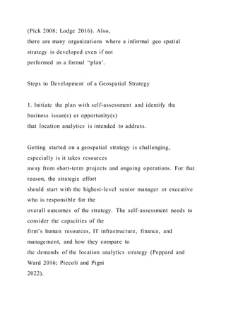 (Pick 2008; Lodge 2016). Also,
there are many organizations where a informal geo spatial
strategy is developed even if not
performed as a formal “plan’.
Steps to Development of a Geospatial Strategy
1. Initiate the plan with self-assessment and identify the
business issue(s) or opportunity(s)
that location analytics is intended to address.
Getting started on a geospatial strategy is challenging,
especially is it takes resources
away from short-term projects and ongoing operations. For that
reason, the strategic effort
should start with the highest-level senior manager or executive
who is responsible for the
overall outcomes of the strategy. The self-assessment needs to
consider the capacities of the
firm’s human resources, IT infrastructure, finance, and
management, and how they compare to
the demands of the location analytics strategy (Peppard and
Ward 2016; Piccoli and Pigni
2022).
 