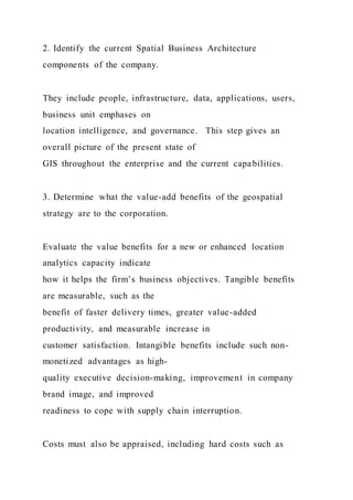 2. Identify the current Spatial Business Architecture
components of the company.
They include people, infrastructure, data, applications, users,
business unit emphases on
location intelligence, and governance. This step gives an
overall picture of the present state of
GIS throughout the enterprise and the current capabilities.
3. Determine what the value-add benefits of the geospatial
strategy are to the corporation.
Evaluate the value benefits for a new or enhanced location
analytics capacity indicate
how it helps the firm’s business objectives. Tangible benefits
are measurable, such as the
benefit of faster delivery times, greater value-added
productivity, and measurable increase in
customer satisfaction. Intangible benefits include such non-
monetized advantages as high-
quality executive decision-making, improvement in company
brand image, and improved
readiness to cope with supply chain interruption.
Costs must also be appraised, including hard costs such as
 