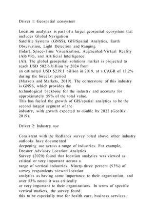 Driver 1: Geospatial ecosystem
Location analytics is part of a larger geospatial ecosystem that
includes Global Navigation
Satellite Systems (GNSS), GIS/Spatial Analytics, Earth
Observation, Light Detection and Ranging
(lidar), Space-Time Visualization, Augmented/Virtual Reality
(AR/VR), and Artificial Intelligence
(AI). The global geospatial solutions market is projected to
reach USD 502.6 billion by 2024 from
an estimated USD $239.1 billion in 2019, at a CAGR of 13.2%
during the forecast period
(Markets and Markets, 2019). The cornerstone of this industry
is GNSS, which provides the
technological backbone for the industry and accounts for
approximately 59% of the total value.
This has fueled the growth of GIS/spatial analytics to be the
second largest segment of the
industry, with growth expected to double by 2022 (GeoBiz
2019).
Driver 2: Industry use
Consistent with the Redlands survey noted above, other industry
outlooks have documented
deepening use across a range of industries. For example,
Dresner Advisory Location Analytics
Survey (2020) found that location analytics was viewed as
critical or very important across a
range of vertical industries. Ninety-three percent (93%) of
survey respondents viewed location
analytics as having some importance to their organization, and
over 53% noted it was critically
or very important to their organizations. In terms of specific
vertical markets, the survey found
this to be especially true for health care, business services,
 