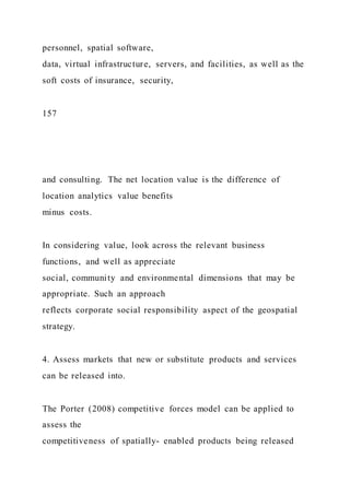 personnel, spatial software,
data, virtual infrastructure, servers, and facilities, as well as the
soft costs of insurance, security,
157
and consulting. The net location value is the difference of
location analytics value benefits
minus costs.
In considering value, look across the relevant business
functions, and well as appreciate
social, community and environmental dimensions that may be
appropriate. Such an approach
reflects corporate social responsibility aspect of the geospatial
strategy.
4. Assess markets that new or substitute products and services
can be released into.
The Porter (2008) competitive forces model can be applied to
assess the
competitiveness of spatially- enabled products being released
 