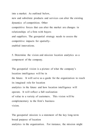 into a market. As outlined below,
new and substitute products and services can alter the existing
dynamics of competition. Other
competitive forces that can alter the market are changes in
relationships of a firm with buyers
and suppliers. The geospatial strategy needs to assess the
competitive impacts for spatially-
enabled innovations.
5. Determine the vision and mission location analytics as a
component of the company.
The geospatial vision is a picture of what the company’s
location intelligence will be in
the future. It will serve as a guide for the organization to reach
its imagined role for location
analytics in the future and how location intelligence will
operate. It will reflect a full realization
of value to a variety of customers. This vision will be
complementary to the firm’s business
vision.
The geospatial mission is a statement of the key long-term
broad purpose of location
analytics in the organization. For instance, the mission might
 