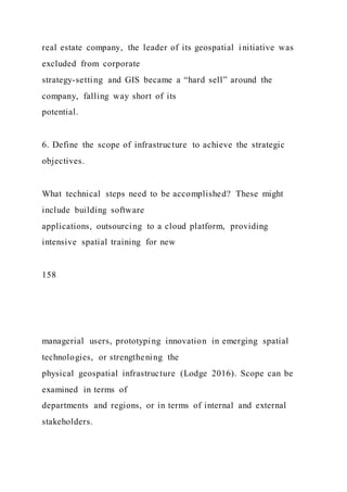 real estate company, the leader of its geospatial i nitiative was
excluded from corporate
strategy-setting and GIS became a “hard sell” around the
company, falling way short of its
potential.
6. Define the scope of infrastructure to achieve the strategic
objectives.
What technical steps need to be accomplished? These might
include building software
applications, outsourcing to a cloud platform, providing
intensive spatial training for new
158
managerial users, prototyping innovation in emerging spatial
technologies, or strengthening the
physical geospatial infrastructure (Lodge 2016). Scope can be
examined in terms of
departments and regions, or in terms of internal and external
stakeholders.
 