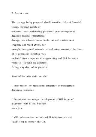 7. Assess risks.
The strategy being proposed should consider risks of financial
losses, lowered quality of
outcomes, underperforming personnel, poor management
decision-making, reputational
damage, and adverse events in the external environment
(Peppard and Ward 2016). For
example, in a global commercial real estate company, the leader
of its geospatial initiative was
excluded from corporate strategy-setting and GIS became a
“hard sell” around the company,
falling way short of its potential.
Some of the other risks include:
decisions is missing.
alignment with IT and business
strategies.
insufficient to support the GIS
 