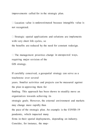 improvements called for in the strategic plan.
lue is underestimated because intangible value is
not recognized.
with very short life cycles, so
the benefits are reduced by the need for constant redesign.
nge in unexpected ways,
requiring major revision of the
GIS strategy.
If carefully conceived, a geospatial strategy can serve as a
touchstone over several
years. Smaller activities and projects can be measured against
the plan in approving them for
funding. This approach has been shown to steadily move an
organization towards achieving its
strategic goals. However, the external environment and markets
may change more rapidly than
the pace of the strategic plan. An example is the COVID-19
pandemic, which impacted many
firms in their spatial deployments, depending on industry.
Consider, for instance, the map-
 