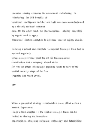 intensive sharing economy for on-demand ridesharing. In
ridesharing, the GIS benefits of
locational intelligence in Uber and Lyft cars were overshadowed
by a sharply reduced customer
base. On the other hand, the pharmaceutical industry benefitted
by urgent need to apply
predictive location analytics to optimize vaccine supply chains.
Building a robust and complete Geospatial Strategic Plan that is
updated regularly
serves as a reference point for all the location-value
contribution that a company should strive
for, yet the extent of strategic planning tends to vary by the
spatial maturity stage of the firm
(Peppard and Ward 2016).
159
When a geospatial strategy is undertaken as an effort within a
nascent department
(stage 2 from chapter 1), the spatial strategic focus can be
limited to finding the immediate
opportunities, obtaining sufficient technology and determining
 