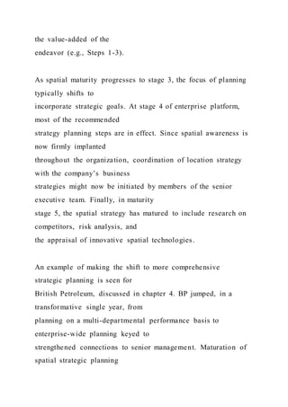 the value-added of the
endeavor (e.g., Steps 1-3).
As spatial maturity progresses to stage 3, the focus of planning
typically shifts to
incorporate strategic goals. At stage 4 of enterprise platform,
most of the recommended
strategy planning steps are in effect. Since spatial awareness is
now firmly implanted
throughout the organization, coordination of location strategy
with the company’s business
strategies might now be initiated by members of the senior
executive team. Finally, in maturity
stage 5, the spatial strategy has matured to include research on
competitors, risk analysis, and
the appraisal of innovative spatial technologies.
An example of making the shift to more comprehensive
strategic planning is seen for
British Petroleum, discussed in chapter 4. BP jumped, in a
transformative single year, from
planning on a multi-departmental performance basis to
enterprise-wide planning keyed to
strengthened connections to senior management. Maturation of
spatial strategic planning
 