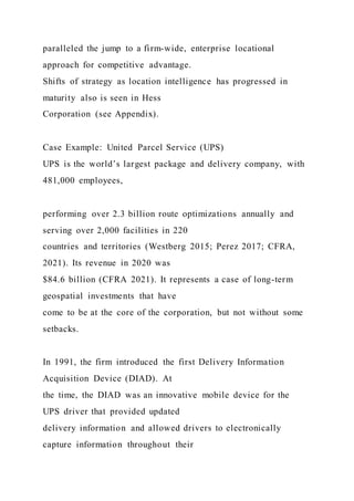 paralleled the jump to a firm-wide, enterprise locational
approach for competitive advantage.
Shifts of strategy as location intelligence has progressed in
maturity also is seen in Hess
Corporation (see Appendix).
Case Example: United Parcel Service (UPS)
UPS is the world’s largest package and delivery company, with
481,000 employees,
performing over 2.3 billion route optimizations annually and
serving over 2,000 facilities in 220
countries and territories (Westberg 2015; Perez 2017; CFRA,
2021). Its revenue in 2020 was
$84.6 billion (CFRA 2021). It represents a case of long-term
geospatial investments that have
come to be at the core of the corporation, but not without some
setbacks.
In 1991, the firm introduced the first Delivery Information
Acquisition Device (DIAD). At
the time, the DIAD was an innovative mobile device for the
UPS driver that provided updated
delivery information and allowed drivers to electronically
capture information throughout their
 