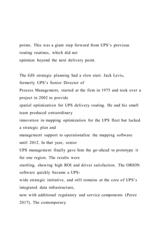 points. This was a giant step forward from UPS’s previous
routing routines, which did not
optimize beyond the next delivery point.
The GIS strategic planning had a slow start. Jack Levis,
formerly UPS’s Senior Director of
Process Management, started at the firm in 1975 and took over a
project in 2002 to provide
spatial optimization for UPS delivery routing. He and his small
team produced extraordinary
innovation in mapping optimization for the UPS fleet but lacked
a strategic plan and
management support to operationalize the mapping software
until 2012. In that year, senior
UPS management finally gave him the go-ahead to prototype it
for one region. The results were
startling, showing high ROI and driver satisfaction. The ORION
software quickly became a UPS-
wide strategic initiative, and still remains at the core of UPS’s
integrated data infrastructure,
now with additional regulatory and service components (Perez
2017). The contemporary
 