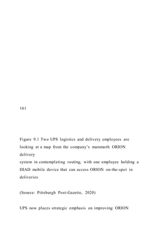 161
Figure 9.1 Two UPS logistics and delivery employees are
looking at a map from the company’s mammoth ORION
delivery
system in contemplating routing, with one employee holding a
DIAD mobile device that can access ORION on-the-spot in
deliveries
(Source: Pittsburgh Post-Gazette, 2020)
UPS now places strategic emphasis on improving ORION
 