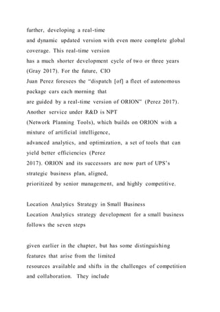 further, developing a real-time
and dynamic updated version with even more complete global
coverage. This real-time version
has a much shorter development cycle of two or three years
(Gray 2017). For the future, CIO
Juan Perez foresees the “dispatch [of] a fleet of autonomous
package cars each morning that
are guided by a real-time version of ORION” (Perez 2017).
Another service under R&D is NPT
(Network Planning Tools), which builds on ORION with a
mixture of artificial intelligence,
advanced analytics, and optimization, a set of tools that can
yield better efficiencies (Perez
2017). ORION and its successors are now part of UPS’s
strategic business plan, aligned,
prioritized by senior management, and highly competitive.
Location Analytics Strategy in Small Business
Location Analytics strategy development for a small business
follows the seven steps
given earlier in the chapter, but has some distinguishing
features that arise from the limited
resources available and shifts in the challenges of competition
and collaboration. They include
 