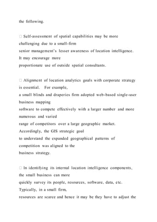 the following.
-assessment of spatial capabilities may be more
challenging due to a small-firm
senior management’s lesser awareness of location intelligence.
It may encourage more
proportionate use of outside spatial consultants.
is essential. For example,
a small blinds and draperies firm adopted web-based single-user
business mapping
software to compete effectively with a larger number and more
numerous and varied
range of competitors over a large geographic market.
Accordingly, the GIS strategic goal
to understand the expanded geographical patterns of
competition was aligned to the
business strategy.
the small business can more
quickly survey its people, resources, software, data, etc.
Typically, in a small firm,
resources are scarce and hence it may be they have to adjust the
 