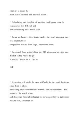 strategy to make the
most use of internal and external talent.
regarded as too difficult and
time consuming for a small staff.
face asymmetrical
competitive forces from large, incumbent firms.
diluted in the “haste to get
to market” (Gans et al., 2018).
162
since firm is often
innovating into an unfamiliar markets and environments. For
instance, the small blinds
and draperies firm felt it lacked its own capabili ty to determine
its GIS risk, so turned to
 
