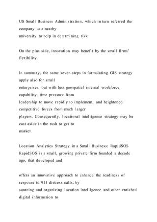 US Small Business Administration, which in turn referred the
company to a nearby
university to help in determining risk.
On the plus side, innovation may benefit by the small firms’
flexibility.
In summary, the same seven steps in formulating GIS strategy
apply also for small
enterprises, but with less geospatial internal workforce
capability, time pressure from
leadership to move rapidly to implement, and heightened
competitive forces from much larger
players. Consequently, locational intelligence strategy may be
cast aside in the rush to get to
market.
Location Analytics Strategy in a Small Business: RapidSOS
RapidSOS is a small, growing private firm founded a decade
ago, that developed and
offers an innovative approach to enhance the readiness of
response to 911 distress calls, by
sourcing and organizing location intelligence and other enriched
digital information to
 