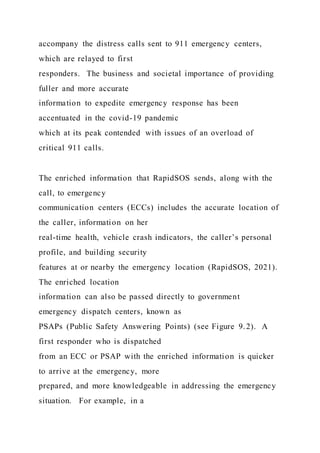 accompany the distress calls sent to 911 emergency centers,
which are relayed to first
responders. The business and societal importance of providing
fuller and more accurate
information to expedite emergency response has been
accentuated in the covid-19 pandemic
which at its peak contended with issues of an overload of
critical 911 calls.
The enriched information that RapidSOS sends, along with the
call, to emergency
communication centers (ECCs) includes the accurate location of
the caller, information on her
real-time health, vehicle crash indicators, the caller’s personal
profile, and building security
features at or nearby the emergency location (RapidSOS, 2021).
The enriched location
information can also be passed directly to government
emergency dispatch centers, known as
PSAPs (Public Safety Answering Points) (see Figure 9.2). A
first responder who is dispatched
from an ECC or PSAP with the enriched information is quicker
to arrive at the emergency, more
prepared, and more knowledgeable in addressing the emergency
situation. For example, in a
 