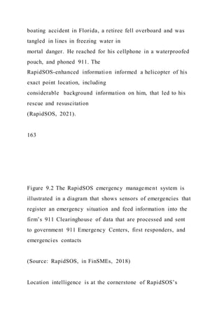 boating accident in Florida, a retiree fell overboard and was
tangled in lines in freezing water in
mortal danger. He reached for his cellphone in a waterproofed
pouch, and phoned 911. The
RapidSOS-enhanced information informed a helicopter of his
exact point location, including
considerable background information on him, that led to his
rescue and resuscitation
(RapidSOS, 2021).
163
Figure 9.2 The RapidSOS emergency management system is
illustrated in a diagram that shows sensors of emergencies that
register an emergency situation and feed information into the
firm’s 911 Clearinghouse of data that are processed and sent
to government 911 Emergency Centers, first responders, and
emergencies contacts
(Source: RapidSOS, in FinSMEs, 2018)
Location intelligence is at the cornerstone of RapidSOS’s
 
