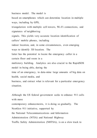 business model. The model is
based on smartphones which can determine location in multiple
ways, including by GPS,
triangulation with multiple cell towers, Wi-Fi connections, and
signatures of neighboring
signals. This yields very accurate location identification of
callers’ mobile phones, including
indoor location, and, in some circumstances, even emerging
ways to identify 3D location. The
latter has the potential to locate the emergency caller in a
certain floor and room in a
multistory building. Analytics are also crucial to the RapidSOS
model in being able, during the
time of an emergency, to data-mine large amounts of big data on
health, social media, and
business, and extract what is relevant for a particular emer gency
situation.
Although the US federal government seeks to enhance 911 calls
with more
contemporary enhancements, it is doing so gradually. The
NextGen 911 initiative, supported by
the National Telecommunications and Information
Administration (NTIA) and National Highway
Traffic Safety Administration (NHTSA), is on a slow track to
 