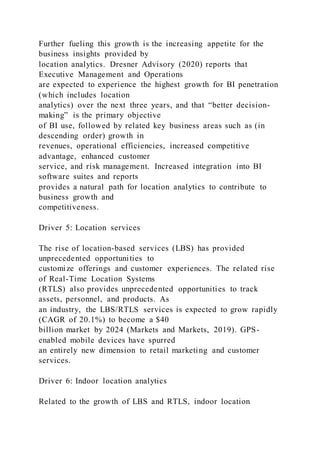 Further fueling this growth is the increasing appetite for the
business insights provided by
location analytics. Dresner Advisory (2020) reports that
Executive Management and Operations
are expected to experience the highest growth for BI penetration
(which includes location
analytics) over the next three years, and that “better decision-
making” is the primary objective
of BI use, followed by related key business areas such as (in
descending order) growth in
revenues, operational efficiencies, increased competitive
advantage, enhanced customer
service, and risk management. Increased integration into BI
software suites and reports
provides a natural path for location analytics to contribute to
business growth and
competitiveness.
Driver 5: Location services
The rise of location-based services (LBS) has provided
unprecedented opportunities to
customize offerings and customer experiences. The related rise
of Real-Time Location Systems
(RTLS) also provides unprecedented opportunities to track
assets, personnel, and products. As
an industry, the LBS/RTLS services is expected to grow rapidly
(CAGR of 20.1%) to become a $40
billion market by 2024 (Markets and Markets, 2019). GPS-
enabled mobile devices have spurred
an entirely new dimension to retail marketing and customer
services.
Driver 6: Indoor location analytics
Related to the growth of LBS and RTLS, indoor location
 
