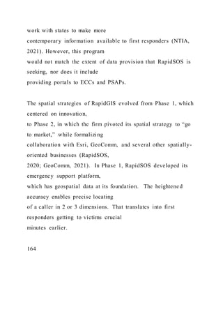 work with states to make more
contemporary information available to first responders (NTIA,
2021). However, this program
would not match the extent of data provision that RapidSOS is
seeking, nor does it include
providing portals to ECCs and PSAPs.
The spatial strategies of RapidGIS evolved from Phase 1, which
centered on innovation,
to Phase 2, in which the firm pivoted its spatial strategy to “go
to market,” while formalizing
collaboration with Esri, GeoComm, and several other spatially-
oriented businesses (RapidSOS,
2020; GeoComm, 2021). In Phase 1, RapidSOS developed its
emergency support platform,
which has geospatial data at its foundation. The heightened
accuracy enables precise locating
of a caller in 2 or 3 dimensions. That translates into first
responders getting to victims crucial
minutes earlier.
164
 