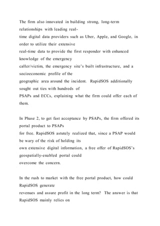 The firm also innovated in building strong, long-term
relationships with leading real-
time digital data providers such as Uber, Apple, and Google, in
order to utilize their extensive
real-time data to provide the first responder with enhanced
knowledge of the emergency
caller/victim, the emergency site’s built infrastructure, and a
socioeconomic profile of the
geographic area around the incident. RapidSOS additionally
sought out ties with hundreds of
PSAPs and ECCs, explaining what the firm could offer each of
them.
In Phase 2, to get fast acceptance by PSAPs, the firm offered its
portal product to PSAPs
for free. RapidSOS astutely realized that, since a PSAP would
be wary of the risk of holding its
own extensive digital information, a free offer of RapidSOS’s
geospatially-enabled portal could
overcome the concern.
In the rush to market with the free portal product, how could
RapidSOS generate
revenues and assure profit in the long term? The answer is that
RapidSOS mainly relies on
 