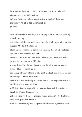 locations nationwide. Data violations can occur when the
victim’s personal information
informs first responders, constituting a tradeoff between
emergency relief to the victim and his
privacy.
This case supports the steps for forging a GIS strategic plan by
a small, startup
enterprise, while also demonstrating the challenges of achieving
success. Of the GIS strategic
planning steps from earlier in the chapter, RapidSOS included
the vision and mission for GIS,
intended GIS solution, and most other steps. What was not
present in the startup’s GIS plan
was to determine the net benefits for the firm and to assess
risks. Phase 1 involved a
disruptive strategy (Gans et al., 2018), which is a typical option
for startups. Since there was
innovation and upsetting of value chains, the emphasis was on
rapid market growth without
sufficient time or capability to assess risks and determine net
benefits. Phase 2 focused on
collaboration with major players (Gans et al., 2018). It allowed
more clarity on net benefits.
Risk was reduced by the cooperative tripartite agreement with
 