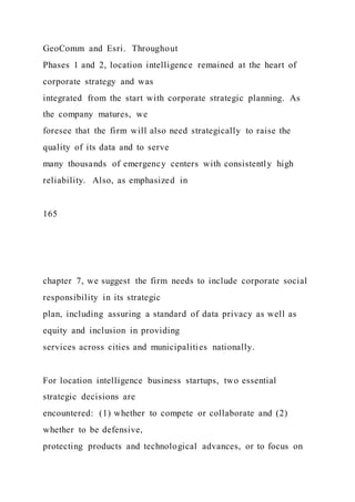 GeoComm and Esri. Throughout
Phases 1 and 2, location intelligence remained at the heart of
corporate strategy and was
integrated from the start with corporate strategic planning. As
the company matures, we
foresee that the firm will also need strategically to raise the
quality of its data and to serve
many thousands of emergency centers with consistently high
reliability. Also, as emphasized in
165
chapter 7, we suggest the firm needs to include corporate social
responsibility in its strategic
plan, including assuring a standard of data privacy as well as
equity and inclusion in providing
services across cities and municipalities nationally.
For location intelligence business startups, two essential
strategic decisions are
encountered: (1) whether to compete or collaborate and (2)
whether to be defensive,
protecting products and technological advances, or to focus on
 