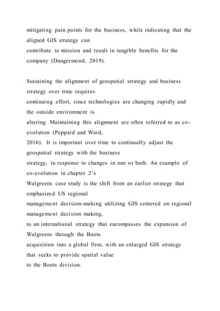 mitigating pain points for the business, while indicating that the
aligned GIS strategy can
contribute to mission and result in tangible benefits for the
company (Dangermond, 2019).
Sustaining the alignment of geospatial strategy and business
strategy over time requires
continuing effort, since technologies are changing rapidly and
the outside environment is
altering. Maintaining this alignment are often referred to as co-
evolution (Peppard and Ward,
2016). It is important over time to continually adjust the
geospatial strategy with the business
strategy, in response to changes in one or both. An example of
co-evolution in chapter 2’s
Walgreens case study is the shift from an earlier strategy that
emphasized US regional
management decision-making utilizing GIS centered on regional
management decision making,
to an international strategy that encompasses the expansion of
Walgreens through the Boots
acquisition into a global firm, with an enlarged GIS strategy
that seeks to provide spatial value
to the Boots division.
 