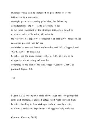 Business value can be increased by prioritization of the
initiatives in a geospatial
strategic plan. In assessing priorities, the following
considerations apply – (a) to determine what
is the most important of the strategic initiatives based on
expected value of benefits, (b) what is
the enterprise’s capacity to undertake an initiative, based on the
resources present, and (c) can
an initiative succeed based on benefits and risks (Peppard and
Ward, 2016). In assessing
benefits and the management risks for GIS, it is useful to
categorize the certainty of benefits
compared to the risk of the challenges (Carnow, 2019), as
pictured Figure 9.3.
166
Figure 9.3 A two-by-two table shows high and low geospatial
risks and challenges crossed-categorized with low and high
benefits, leading to four risk approaches, namely avoid,
cautiously embrace, experiment and aggressively embrace
(Source: Carnow, 2019)
 