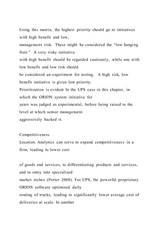 Using this matrix, the highest priority should go to initiatives
with high benefit and low,
management risk. These might be considered the “low hanging
fruit.” A very risky initiative
with high benefit should be regarded cautiously, while one with
low benefit and low risk should
be considered an experiment for testing. A high risk, low
benefit initiative is given low priority.
Prioritization is evident In the UPS case in this chapter, in
which the ORION system initiative for
years was judged as experimental, before being raised to the
level at which senior management
aggressively backed it.
Competitiveness
Location Analytics can serve to expand competitiveness in a
firm, leading to lower cost
of goods and services, to differentiating products and services,
and to entry into specialized
market niches (Porter 2008). For UPS, the powerful proprietary
ORION software optimized daily
routing of trucks, leading to significantly lower average cost of
deliveries at scale. In another
 