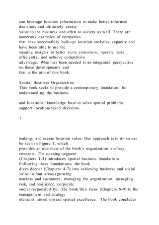 can leverage location information to make better-informed
decisions and ultimately create
value to the business and often to society as well. There are
numerous examples of companies
that have successfully built-up location analytics capacity and
have been able to use the
ensuing insights to better serve consumers, operate more
efficiently, and achieve competitive
advantage. What has been needed is an integrated perspective
on these developments and
that is the aim of this book.
Spatial Business Organization
This book seeks to provide a contemporary foundation for
understanding the business
and locational knowledge base to solve spatial problems,
support location-based decision-
1
making, and create location value. Our approach is to do so can
be seen in Figure 1, which
provides an overview of the book’s organization and key
concepts. The opening segment
(Chapters 1-4) introduces spatial business foundations.
Following these foundations, the book
dives deeper (Chapters 4-7) into achieving business and social
value in four areas (growing
markets and customers, managing the organization, managing
risk, and resilience, corporate
social responsibility). The book then turns (Chapters 8-9) to the
management and strategy
elements aimed toward spatial excellence. The book concludes
 