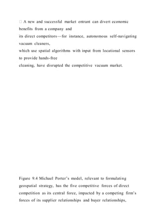 benefits from a company and
its direct competitors—for instance, autonomous self-navigating
vacuum cleaners,
which use spatial algorithms with input from locational sensors
to provide hands-free
cleaning, have disrupted the competitive vacuum market.
Figure 9.4 Michael Porter’s model, relevant to formulating
geospatial strategy, has the five competitive forces of direct
competition as its central force, impacted by a competing firm’s
forces of its supplier relationships and buyer relationships,
 