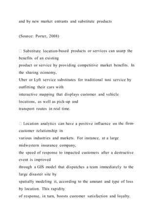 and by new market entrants and substitute products
(Source: Porter, 2008)
-based products or services can usurp the
benefits of an existing
product or service by providing competitive market benefits. In
the sharing economy,
Uber or Lyft service substitutes for traditional taxi service by
outfitting their cars with
interactive mapping that displays customer and vehicle
locations, as well as pick-up and
transport routes in real time.
he firm-
customer relationship in
various industries and markets. For instance, at a large
midwestern insurance company,
the speed of response to impacted customers after a destructive
event is improved
through a GIS model that dispatches a team immediately to the
large disaster site by
spatially modeling it, according to the amount and type of loss
by location. This rapidity
of response, in turn, boosts customer satisfaction and loyalty.
 