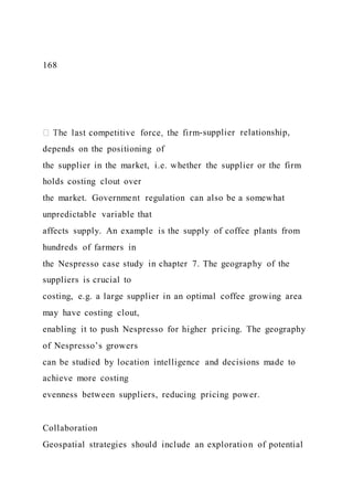 168
-supplier relationship,
depends on the positioning of
the supplier in the market, i.e. whether the supplier or the firm
holds costing clout over
the market. Government regulation can also be a somewhat
unpredictable variable that
affects supply. An example is the supply of coffee plants from
hundreds of farmers in
the Nespresso case study in chapter 7. The geography of the
suppliers is crucial to
costing, e.g. a large supplier in an optimal coffee growing area
may have costing clout,
enabling it to push Nespresso for higher pricing. The geography
of Nespresso’s growers
can be studied by location intelligence and decisions made to
achieve more costing
evenness between suppliers, reducing pricing power.
Collaboration
Geospatial strategies should include an exploration of potential
 