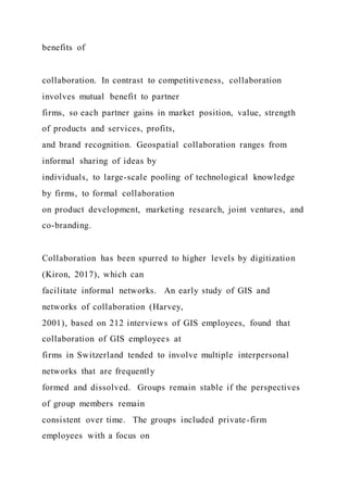 benefits of
collaboration. In contrast to competitiveness, collaboration
involves mutual benefit to partner
firms, so each partner gains in market position, value, strength
of products and services, profits,
and brand recognition. Geospatial collaboration ranges from
informal sharing of ideas by
individuals, to large-scale pooling of technological knowledge
by firms, to formal collaboration
on product development, marketing research, joint ventures, and
co-branding.
Collaboration has been spurred to higher levels by digitization
(Kiron, 2017), which can
facilitate informal networks. An early study of GIS and
networks of collaboration (Harvey,
2001), based on 212 interviews of GIS employees, found that
collaboration of GIS employees at
firms in Switzerland tended to involve multiple interpersonal
networks that are frequently
formed and dissolved. Groups remain stable if the perspectives
of group members remain
consistent over time. The groups included private-firm
employees with a focus on
 