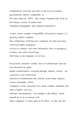 collaboration with data providers at the level of cantons,
governmental entities comparable to
US states (Harvey, 2001). The cantons benefited the firms by
providing a variety of spatial data
including demographic and cadastral information.
A more recent example is RapidSOS, discussed in chapter 2, a
growing smaller company
that collaborates with big-tech companies for data provision,
with local public emergency
services to enhance real-time information flow to emergency
workers, and with several large
GIS firms on development of services.
Ecosystems constitute another form of collaboration that has
been hastened by rapid
digital transformation sweeping through industry sectors. An
ecosystem is an orchestrated
network of collaboration that extends across many industry
sectors (Jacobides, 2019).
Companies in the ecosystem have many common standards and
share common services,
software, and platforms. An example is the iPhone, which
opened up to an ecosystem with
other companies to share apps in its iStore. In that case the
 
