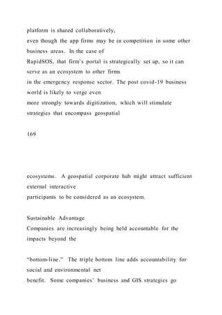 platform is shared collaboratively,
even though the app firms may be in competition in some other
business areas. In the case of
RapidSOS, that firm’s portal is strategically set up, so it can
serve as an ecosystem to other firms
in the emergency response sector. The post covid-19 business
world is likely to verge even
more strongly towards digitization, which will stimulate
strategies that encompass geospatial
169
ecosystems. A geospatial corporate hub might attract sufficient
external interactive
participants to be considered as an ecosystem.
Sustainable Advantage
Companies are increasingly being held accountable for the
impacts beyond the
“bottom-line.” The triple bottom line adds accountability for
social and environmental net
benefit. Some companies’ business and GIS strategies go
 