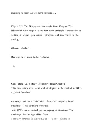 mapping to farm coffee more sustainably.
Figure 9.5 The Nespresso case study from Chapter 7 is
illustrated with respect to its particular strategic components of
setting priorities, determining strategy, and implementing the
strategy
(Source: Author)
Request this Figure to be re-drawn.
170
Concluding Case Study: Kentucky Fried Chicken
This case introduces locational strategies in the context of KFC,
a global fast-food
company that has a distributed, franchised organizational
structure. This structure contrasts
with UPS’s more centralized management structure. The
challenge for strategy shifts from
centrally optimizing a routing and logistics system to
 