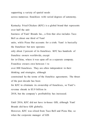 supporting a variety of spatial needs
across numerous franchises with varied degrees of autonomy.
Kentucky Fried Chicken (KFC) is a global brand that represents
over half the unit
business of Yum! Brands Inc., a firm that also includes Taco
Bell as about one third of Yum!
units, while Pizza Hut accounts for a sixth. Yum! is basically
the franchisor but now operates
only about 2 percent of its franchises. KFC has hundreds of
franchise owners worldwide, except
for in China, where it was spun off as a separate company.
Franchise owners own between 1 to
over 800 franchises. They are often independent in their
thinking and strategies, although
constrained by the terms of the franchise agreements. The thrust
of the past decade has been
for KFC to eliminate its ownership of franchises, so Yum!’s
revenue shrank to $5.9 billion in
2018, but the company’s profitability has increased.
Until 2016, KFC did not have in-house GIS, although Yum!
Brands did have GIS globally.
However, KFC was siloed from Taco Bell and Pizza Hut, so
when the corporate manager of GIS
 