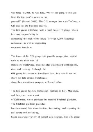 was hired in 2016, he was told, “We’re not going to run you
from the top; you’re going to run
yourself” (Joseph 2019). The GIS manager has a staff of two, a
GIS analyst and business analyst.
The GIS group interfaces with a much larger IT group, which
has vast responsibility in
supporting the back of the house for over 4,000 franchisee
restaurants as well as supporting
corporate functions.
The focus of the GIS group is to provide competitive spatial
tools to the thousands of
franchises worldwide. That includes customized applications,
data, and training. Although the
GIS group has access to franchisee data, it is careful not to
share the data among franchisees,
since they sometimes compete with each other.
The GIS group has key technology partners in Esri, Maptitude,
and Intalytics, now a part
of Kallibrate, which produces its branded SiteIntel platfor m.
The SiteIntel platform provides
location-based data visualization, forecasting, and reporting for
real estate and marketing,
based on a wide variety of current data sources. The GIS group
 