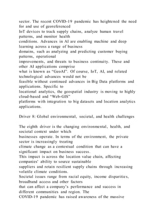 sector. The recent COVID-19 pandemic has heightened the need
for and use of georeferenced
IoT devices to track supply chains, analyze human travel
patterns, and monitor health
conditions. Advances in AI are enabling machine and deep
learning across a range of business
domains, such as analyzing and predicting customer buying
patterns, operational
improvements, and threats to business continuity. These and
other AI applications comprise
what is known as “GeoAI”. Of course, IoT, AI, and related
technological advances would not be
feasible without continued advances in Big Data platforms and
applications. Specific to
locational analytics, the geospatial industry is moving to highly
cloud-based and “Web-GIS”
platforms with integration to big datasets and location analytics
applications.
Driver 8: Global environmental, societal, and health challenges
The eighth driver is the changing environmental, health, and
societal context under which
businesses operate. In terms of the environment, the private
sector is increasingly treating
climate change as a contextual condition that can have a
significant impact on business success.
This impact is across the location value chain, affecting
companies' ability to source sustainable
suppliers and retain resilient supply chains through increasing
volatile climate conditions.
Societal issues range from racial equity, income disparities,
broadband access and other factors
that can affect a company’s performance and success in
different communities and region. The
COVID-19 pandemic has raised awareness of the massive
 