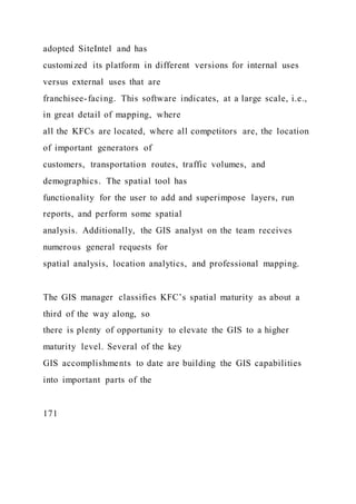 adopted SiteIntel and has
customized its platform in different versions for internal uses
versus external uses that are
franchisee-facing. This software indicates, at a large scale, i.e.,
in great detail of mapping, where
all the KFCs are located, where all competitors are, the location
of important generators of
customers, transportation routes, traffic volumes, and
demographics. The spatial tool has
functionality for the user to add and superimpose layers, run
reports, and perform some spatial
analysis. Additionally, the GIS analyst on the team receives
numerous general requests for
spatial analysis, location analytics, and professional mapping.
The GIS manager classifies KFC’s spatial maturity as about a
third of the way along, so
there is plenty of opportunity to elevate the GIS to a higher
maturity level. Several of the key
GIS accomplishments to date are building the GIS capabilities
into important parts of the
171
 