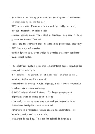 franchisee’s marketing plan and then loading the visualization
of promising locations for new
KPC restaurants. These can be viewed internally but also,
through SiteIntel, by franchisees
seeking growth areas. The potential locations on a map for high
growth are termed “market
calls” and the software enables them to be prioritized. Recently
KFC has acquired massive
mobile-device data, over which to overlay customer sentiment
from social media.
The Intalytics models also provide analytical tools based on the
competitive details in
the immediate neighborhood of a proposed or existing KFC
location, including locations of
competitors in nearby blocks, signage, traffic flows, vegetation
blocking view lines, and other
detailed neighborhood features. For larger geographies,
important work is being done in trade
area analysis, using demographics and geo-segmentation.
Sometimes Intalytics sends a team of
surveyors to a restaurant to ask questions, understand its
location, and perceive where the
restaurant is heading. This can be helpful in helping a
 