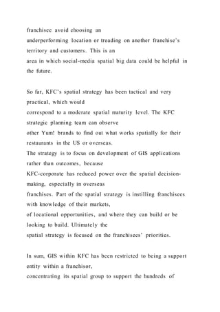 franchisee avoid choosing an
underperforming location or treading on another franchise’s
territory and customers. This is an
area in which social-media spatial big data could be helpful in
the future.
So far, KFC’s spatial strategy has been tactical and very
practical, which would
correspond to a moderate spatial maturity level. The KFC
strategic planning team can observe
other Yum! brands to find out what works spatially for their
restaurants in the US or overseas.
The strategy is to focus on development of GIS applications
rather than outcomes, because
KFC-corporate has reduced power over the spatial decision-
making, especially in overseas
franchises. Part of the spatial strategy is instilling franchisees
with knowledge of their markets,
of locational opportunities, and where they can build or be
looking to build. Ultimately the
spatial strategy is focused on the franchisees’ priorities.
In sum, GIS within KFC has been restricted to being a support
entity within a franchisor,
concentrating its spatial group to support the hundreds of
 