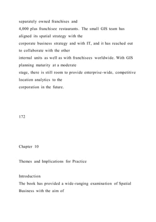 separately owned franchises and
4,000 plus franchisee restaurants. The small GIS team has
aligned its spatial strategy with the
corporate business strategy and with IT, and it has reached out
to collaborate with the other
internal units as well as with franchisees worldwide. With GIS
planning maturity at a moderate
stage, there is still room to provide enterprise-wide, competitive
location analytics to the
corporation in the future.
172
Chapter 10
Themes and Implications for Practice
Introduction
The book has provided a wide-ranging examination of Spatial
Business with the aim of
 